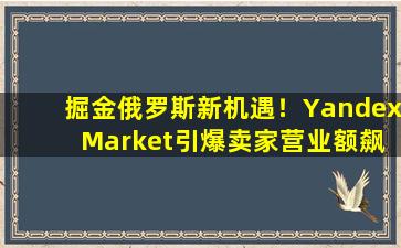 掘金俄罗斯新机遇！Yandex Market引爆卖家营业额飙升！
